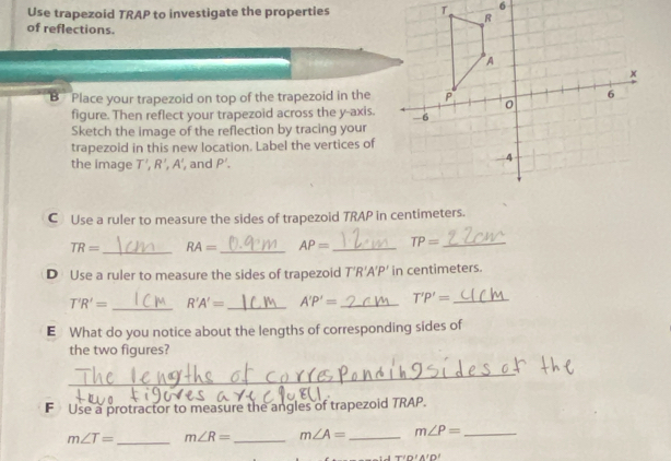 Use trapezoid TRAP to investigate the properties 
of reflections. 
B Place your trapezoid on top of the trapezoid in the 
figure. Then reflect your trapezoid across the y-axis. 
Sketch the image of the reflection by tracing your 
trapezoid in this new location. Label the vertices of 
the image T', R', A' , and P'. 
C Use a ruler to measure the sides of trapezoid TRAP in centimeters.
TR= _ RA= _ AP= _ TP= _ 
D Use a ruler to measure the sides of trapezoid T'R A'P' in centimeters.
T'R'= _ R'A'= _ A'P'= _ T'P'= _ 
E What do you notice about the lengths of corresponding sides of 
the two figures? 
_ 
F Use a protractor to measure the angles of trapezoid TRAP.
m∠ T= _ m∠ R= _ m∠ A= _ m∠ P= _