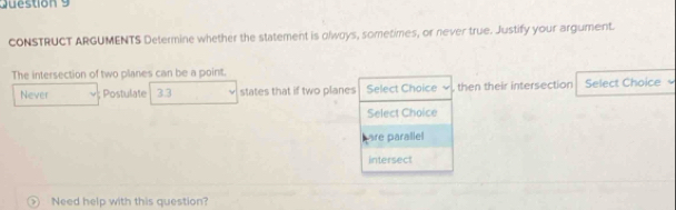 CONSTRUCT ARGUMENTS Determine whether the statement is olwoys, sometimes, or never true. Justify your argument. 
The intersection of two planes can be a point. 
Never ; Postulate 3.3 states that if two planes Select Choice √ , then their intersection Select Choice 
Select Choice 
are parallel 
intersect 
> Need help with this question?