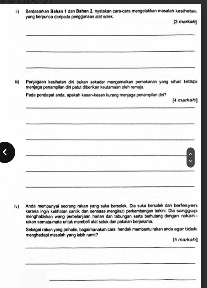 ii) Berdasarkan Bahan 1 dan Bahan 2, nyatakan cara-cara mengelakkan masalah kesihatan 
yang berpunca daripada penggunaan alat solek. 
[3 markah] 
_ 
_ 
_ 
iii) Penjagaan kesihatan diri bukan sekadar mengamalkan pemakanan yang sihat tetapi 
menjaga penampilan diri patut diberikan keutamaan oleh remaja. 
Pada pendapat anda, apakah kesan-kesan kurang menjaga penampilan diri? 
[4 markah] 
_ 
_ 
_ 
< 
_ 
a 
_ 
_ 
iv) Anda mempunyai seorang rakan yang suka bersolek. Dia suka bersolek dan berfesyen 
kerana ingin kėlihatan cantik dan sentiasa mengikuti perkembangan terkini. Dia sanggup 
menghabiskan wang perbelanjaan harian dan tabungan serta berhutang dengan rakan- 
rakan semata-mata untuk membeli alat solek dan pakaian berjenama. 
Sebagai rakan yang prihatin, bagaimanakah cara hendak membantu rakan anda agar tidak 
menghadapi masalah yang lebih rumit? 
[4 markah] 
_ 
_ 
_