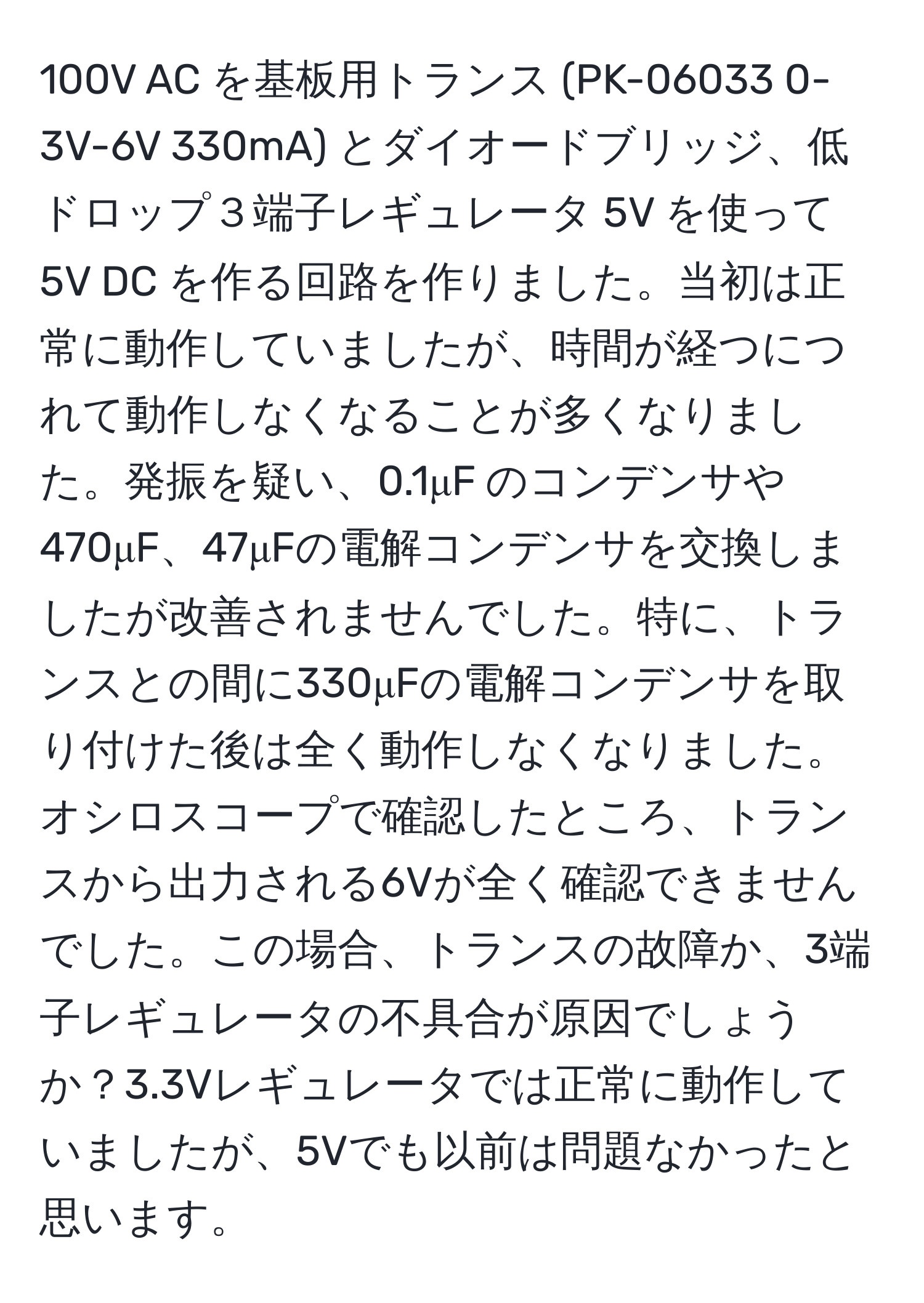 100V AC を基板用トランス (PK-06033 0-3V-6V 330mA) とダイオードブリッジ、低ドロップ３端子レギュレータ 5V を使って 5V DC を作る回路を作りました。当初は正常に動作していましたが、時間が経つにつれて動作しなくなることが多くなりました。発振を疑い、0.1μF のコンデンサや470μF、47μFの電解コンデンサを交換しましたが改善されませんでした。特に、トランスとの間に330μFの電解コンデンサを取り付けた後は全く動作しなくなりました。オシロスコープで確認したところ、トランスから出力される6Vが全く確認できませんでした。この場合、トランスの故障か、3端子レギュレータの不具合が原因でしょうか？3.3Vレギュレータでは正常に動作していましたが、5Vでも以前は問題なかったと思います。