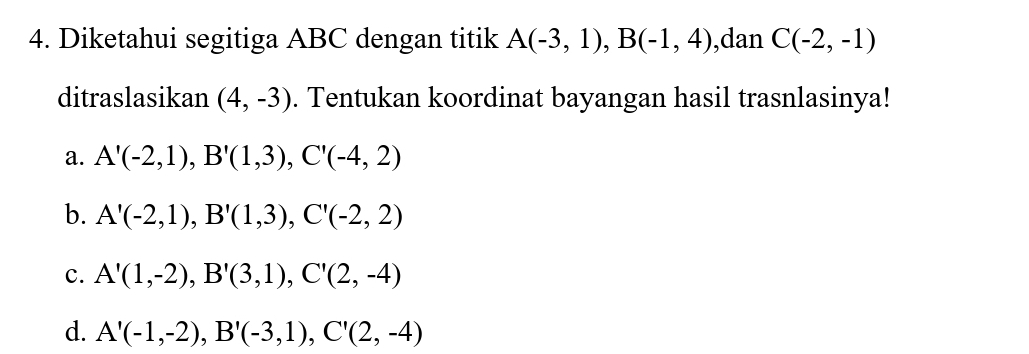 Diketahui segitiga ABC dengan titik A(-3,1), B(-1,4) ,dan C(-2,-1)
ditraslasikan (4,-3). Tentukan koordinat bayangan hasil trasnlasinya!
a. A'(-2,1), B'(1,3), C'(-4,2)
b. A'(-2,1), B'(1,3), C'(-2,2)
c. A'(1,-2), B'(3,1), C'(2,-4)
d. A'(-1,-2), B'(-3,1), C'(2,-4)