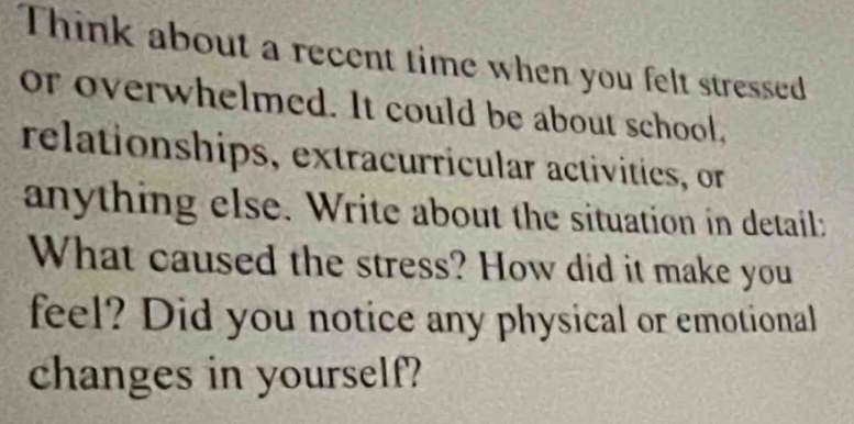 Think about a recent time when you felt stressed 
or overwhelmed. It could be about school, 
relationships, extracurricular activities, or 
anything else. Write about the situation in detail: 
What caused the stress? How did it make you 
feel? Did you notice any physical or emotional 
changes in yourself?