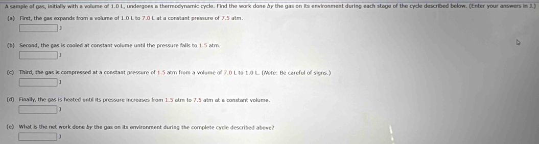 A sample of gas, Initially with a volume of 1.0 L, undergoes a thermodynamic cycle. Find the work done by the gas on its environment during each stage of the cycle described below. (Enter your answers in J.) 
(a) First, the gas expands from a volume of 1.0 L to 7.0 L at a constant pressure of 7.5 atm. 
□ : 
(b) Second, the gas is cooled at constant volume until the pressure falls to 1.5 atm.
□ J
(c) Third, the gas is compressed at a constant pressure of 1.5 atm from a volume of 7.0 L to 1.0 L. (Note: Be careful of signs.)
□ J
(d) Finally, the gas is heated until its pressure increases from 1.5 atm to 7.5 atm at a constant volume.
□ J
(e) What is the net work done by the gas on its environment during the complete cycle described above? 
□