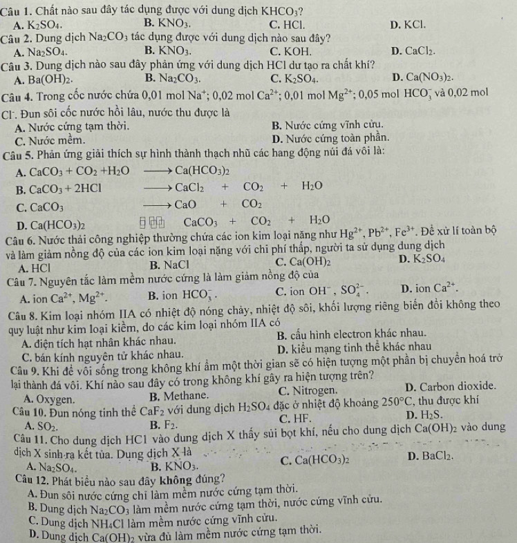 Chất nào sau đây tác dụng được với dung dịch KHCO_3
A. K_2SO_4. B. KNO_3. C. HCl. D. KCl.
Câu 2. Dung dịch Na_2CO_3 tác dụng được với dung dịch nào sau đây?
B.
A. Na_2SO_4. KNO_3. C. KOH. D. CaCl_2.
Câu 3. Dung dịch nào sau đây phản ứng với dung dịch HCl dư tạo ra chất khí?
A. Ba(OH)_2. B. Na_2CO_3. C. K_2SO_4. D. Ca(NO_3)_2.
Câu 4. Trong cốc nước chứa 0,01molNa^+;0,02molCa^(2+); 0,01 mol Mg^(2+); 0,05 mol HCO_3^(- và 0,02 mol
CL. Đun sôi cốc nước hồi lâu, nước thu được là
A. Nước cứng tạm thời. B. Nước cứng vĩnh cửu.
C. Nước mềm. D. Nước cứng toàn phần.
Câu 5. Phản ứng giải thích sự hình thành thạch nhũ các hang động núi đá vôi là:
A. CaCO_3)+CO_2+H_2O to Ca(HCO_3)_2
B. CaCO_3+2HCl to CaCl_2+CO_2+H_2O
C. CaCO_3
to CaO+CO_2
D. Ca(HCO_3)_2 g CaCO_3+CO_2+H_2O
Câu 6. Nước thải công nghiệp thường chứa các ion kim loại năng như Hg^(2+),Pb^(2+),Fe^(3+). Đề xử lí toàn bộ
và làm giảm nồng độ của các ion kim loại nặng với chi phí thấp, người ta sử dụng dung dịch
A. HCl
B. NaC
C. Ca(OH)_2 D. K_2SO_4
Câu 7. Nguyên tắc làm mềm nước cứng là làm giảm nồng độ của
A. ion Ca^(2+),Mg^(2+). B. ion HCO_3^(-. C. ion OH^-),SO_4^((2-). D. ionCa^2+).
Câu 8. Kim loại nhóm IIA có nhiệt độ nóng chảy, nhiệt độ sôi, khối lượng riêng biến đồi không theo
quy luật như kim loại kiềm, do các kim loại nhóm IIA có
A. điện tích hạt nhân khác nhau. B. cấu hình electron khác nhau.
C. bán kính nguyên tử khác nhau. D. kiểu mạng tinh thể khác nhau
Câu 9. Khi đề vối sống trong không khí ẩm một thời gian sẽ có hiện tượng một phần bị chuyền hoá trờ
lai thành đá vôi. Khí nào sau đây có trong không khí gây ra hiện tượng trên?
A. Oxygen. C. Nitrogen. D. Carbon dioxide.
B. Methane.
Câu 10. Đun nóng tinh thể CaF_2 với dung dịch H_2SO_4 đặc ở nhiệt độ khoảng 250°C , thu được khí
A. SO_2. B. F_2. C. HF. D. H_2S.
Câu 11. Cho dung dịch HC1 vào dung dịch X thấy sủi bọt khí, nếu cho dung dịch Ca(OH)_2 vào dung
dịch X sinh ra kết tủa. Dụng dịch X là
A. Na_2SO_4. B. KNO_3.
C. Ca(HCO_3)_2 D. BaCl_2.
Câu 12. Phát biểu nào sau đây không đúng?
A. Đun sôi nước cứng chỉ làm mềm nước cứng tạm thời.
B. Dung dịch Na_2CO_3 làm mềm nước cứng tạm thời, nước cứng vĩnh cứu.
C. Dung dịch NH₄Cl làm mềm nước cứng vĩnh cửu.
D. Dung dịch Ca(OH)₂ vừa đủ làm mềm nước cứng tạm thời.