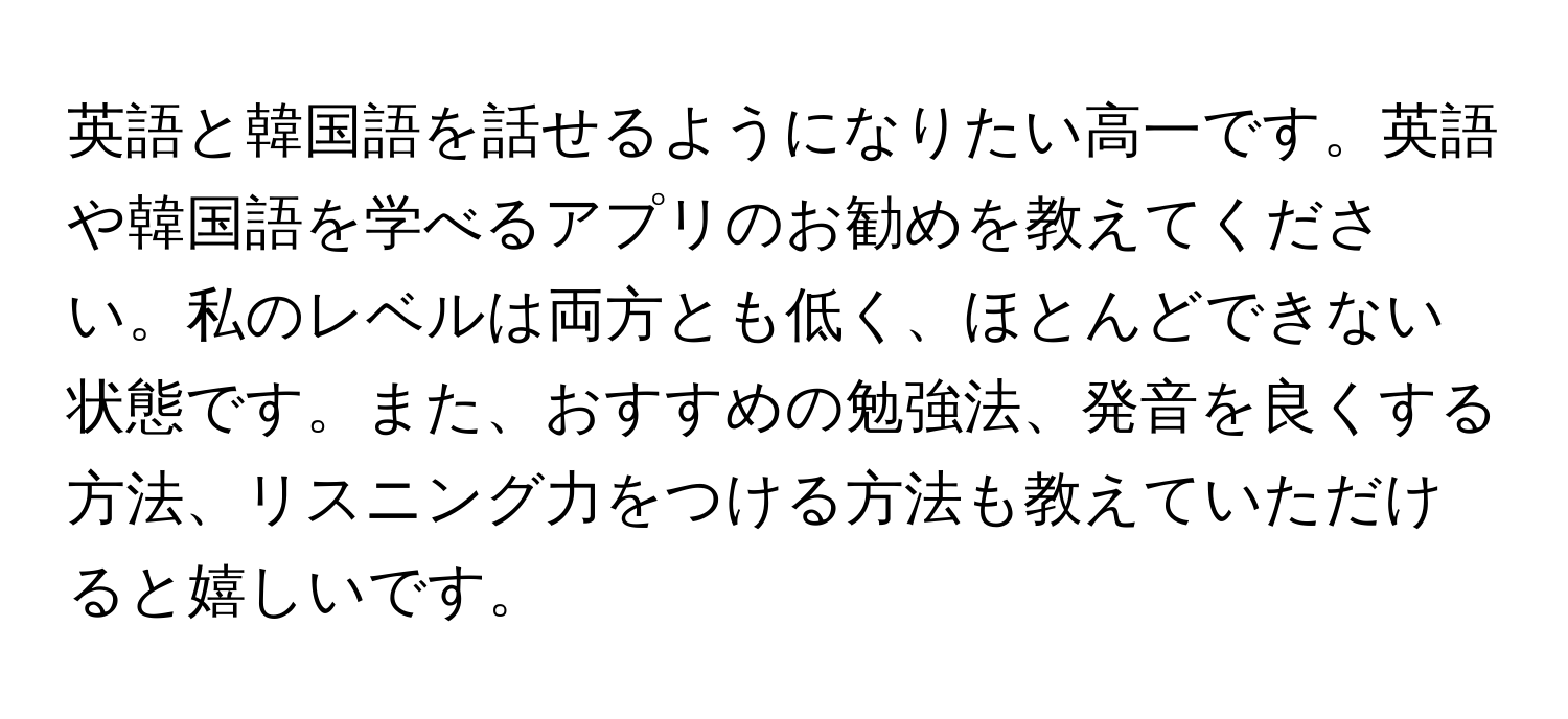 英語と韓国語を話せるようになりたい高一です。英語や韓国語を学べるアプリのお勧めを教えてください。私のレベルは両方とも低く、ほとんどできない状態です。また、おすすめの勉強法、発音を良くする方法、リスニング力をつける方法も教えていただけると嬉しいです。