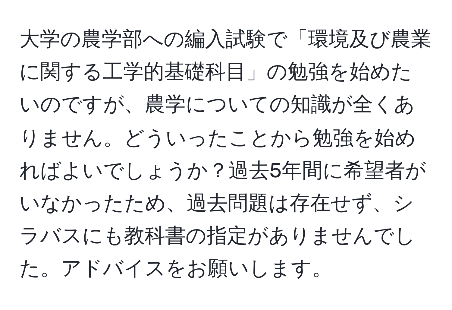 大学の農学部への編入試験で「環境及び農業に関する工学的基礎科目」の勉強を始めたいのですが、農学についての知識が全くありません。どういったことから勉強を始めればよいでしょうか？過去5年間に希望者がいなかったため、過去問題は存在せず、シラバスにも教科書の指定がありませんでした。アドバイスをお願いします。