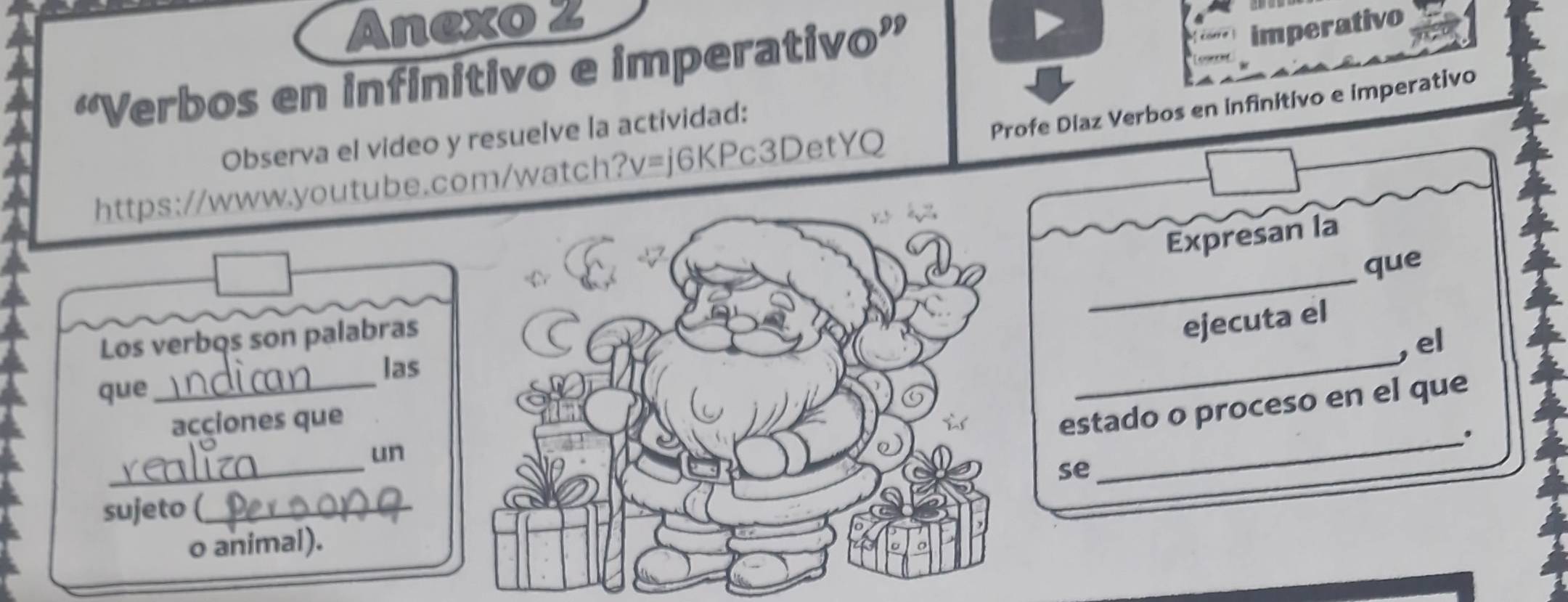 Anexo 2 
“Verbos en infinitivo e imperativo” 
imperativo 
Profe Diaz Verbos en infinitivo e imperativo 
Observa el video y resuelve la actividad: 
https://www.youtube.com/watch?v=j6KPc3DetYQ 
Expresan la 
Los verbqs son palabrasque 
ejecuta el 
, el 
las 
que_ 
_ 
acciones que 
estado o proceso en el que 
_. 
_ 
un 
se 
sujeto (_ 
o animal).