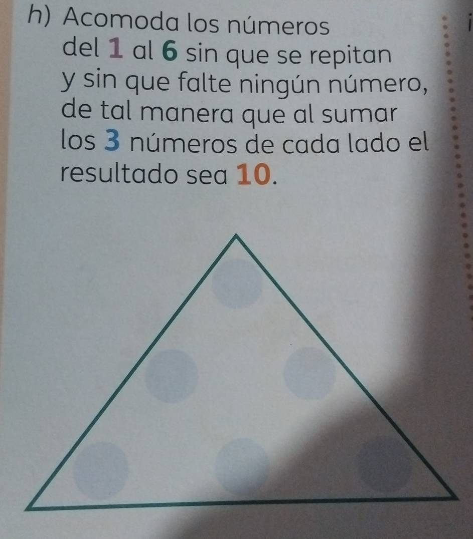 Acomoda los números 
del 1 al 6 sin que se repitan 
y sin que falte ningún número, 
de tal manera que al sumar 
los 3 números de cada lado el 
resultado sea 10.