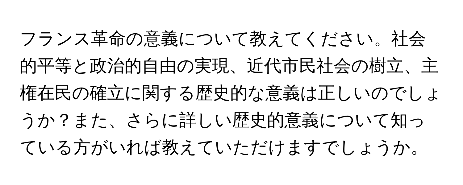 フランス革命の意義について教えてください。社会的平等と政治的自由の実現、近代市民社会の樹立、主権在民の確立に関する歴史的な意義は正しいのでしょうか？また、さらに詳しい歴史的意義について知っている方がいれば教えていただけますでしょうか。