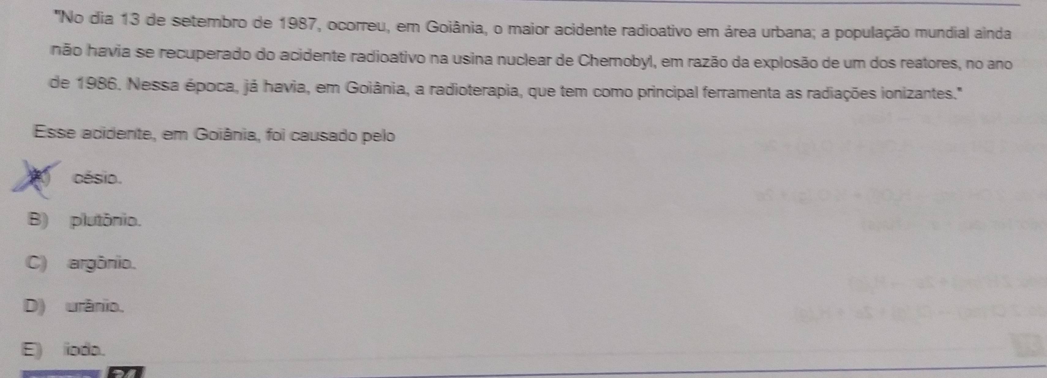 'No dia 13 de setembro de 1987, ocorreu, em Goiânia, o maior acidente radioativo em área urbana; a população mundial ainda
não havia se recuperado do acidente radioativo na usina nuclear de Chernobyl, em razão da explosão de um dos reatores, no ano
de 1986. Nessa época, já havia, em Goiânia, a radioterapia, que tem como principal ferramenta as radiações ionizantes."
Esse acidente, em Goiânia, foi causado pelo
césio.
B) plutônio.
C) argônio.
D) urânio.
E) ioda.