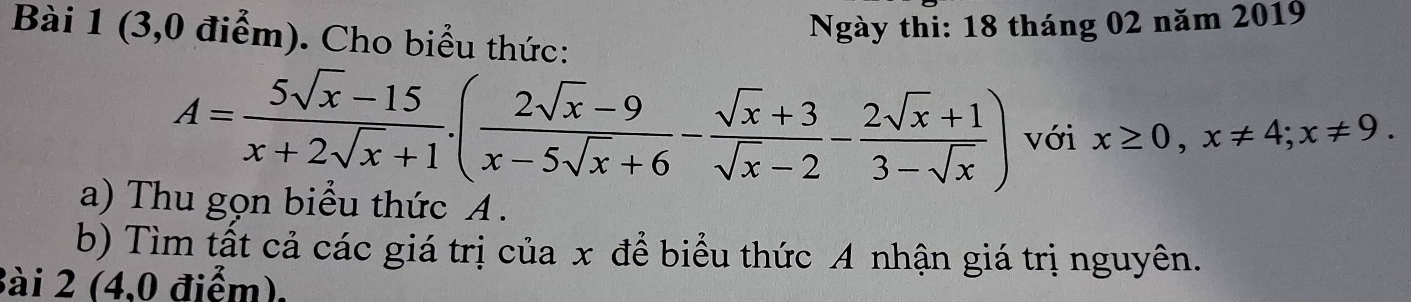 (3,0 điểm). Cho biểu thức: 
Ngày thi: 18 tháng 02 năm 2019
A= (5sqrt(x)-15)/x+2sqrt(x)+1 .( (2sqrt(x)-9)/x-5sqrt(x)+6 - (sqrt(x)+3)/sqrt(x)-2 - (2sqrt(x)+1)/3-sqrt(x) ) với x≥ 0, x!= 4; x!= 9. 
a) Thu gọn biểu thức A. 
b) Tìm tất cả các giá trị của x để biểu thức A nhận giá trị nguyên. 
Bài 2 (4,0 điểm).