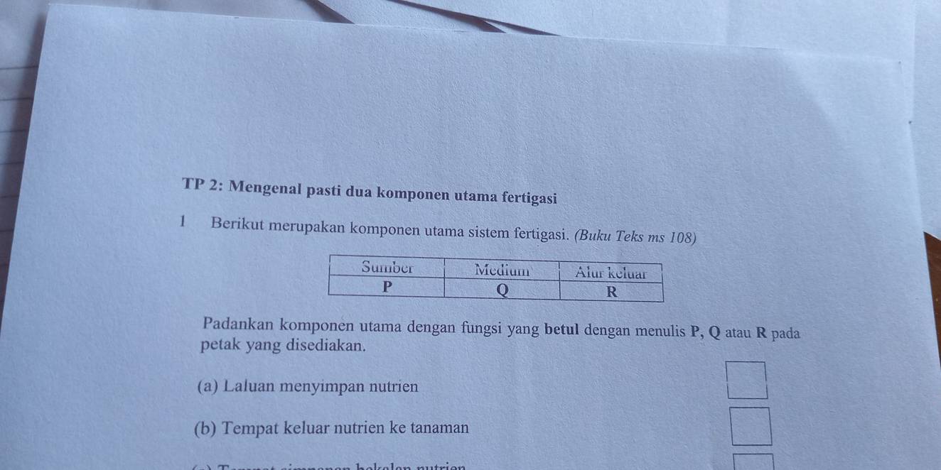 TP 2: Mengenal pasti dua komponen utama fertigasi 
1 Berikut merupakan komponen utama sistem fertigasi. (Buku Teks ms 108) 
Padankan komponen utama dengan fungsi yang betul dengan menulis P, Q atau R pada 
petak yang disediakan. 
(a) Laluan menyimpan nutrien 
(b) Tempat keluar nutrien ke tanaman