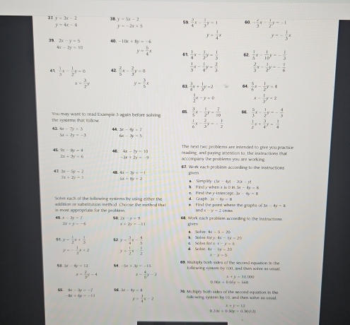 31 y=3x-2 38 y=5x-2 59.  3/4 x- 1/3 y=1 60. - x/3 x- 1/2 y=-1
y=4x-4 y=-2x+5
y= 1/4 x y=- 1/3 x
39 2x-y=5 40. -10x+8y=-6
4x-2y=10 y- 5/4 x 61  1/4 x- 1/2 y= 1/3  62  1/5 x- 1/10 y=- 1/3 
41.  1/3 x- 1/2 y=0 42.  2/5 x- 2/3 y=0  1/3 x- 1/4 y- 2/3   2/3 x- 1/2 y=- 1/6 
x= 3/2 y y= 3/5 x 63  3/4 x+ 1/3 y=2 64.  5/6 x- 1/2 y=4
 1/2 x-y=0 x- 1/3 y=2
You may want to read Example 3 again before solving   3/5 x- 1/2 y= 7/10  66.  5/3 x- 1/2 y=- 4/3 
the ineems that follow.
 1/6 x- 2/3 y=- 1/2   1/2 x+ 3/4 y= 1/4 
43 4x-7y=3 44 3x-4y=-2
5x=2y=-3 6x-3y=5
The next two problems are intended to give you practice
45 7x-8y=4 48 6x=7x=10 reading, and paying actention to, the instructions that
2x+3y=6 -3x+2x=-9 accompany the problems you are working 
47 3a-5b=2 48 4x-3y=-1 62. Work each problem according to the instructions
civen
7x+2y=1
5x+8y=7. Simtpät (3x-4yt-3(x-y)
€. Wind the y-intercept  Findy when x is D in 3x-4y=8
3x-4y=8
Solve each of the folkowing mobems by using either the *. Find the point where the graphs of 4 Gzaph -3x-4y=8 3x-4y=5
addition or subatitution method. Choose the method that
2 ax-y=2 rumo
is, most appeopriate for the problem . Work each problem according to the instructions
42 x-3y=7 50 2x-y=9 given
2x+y=-6 x+2y=-11
a. Solve 4x-5=20
bxy44-6y=20
y= 1/2 x+ 1/3  5 y= 3/4 x- 4/5  ◣ Solve e Soher ofx· x-y=5
y=- 1/3 x+2 y= 1/2 x- 1/2  d Solve 4x-5y=20
x=y-5
53 3x-4y=12 54 -5x+3y=-15 69. Multiphy hoth sides of the second equation in the
following system by 100, and then solve as ussal.
x- 2/3 y-4 x- 4/5 y-2 4+y=10(x>0)
106x+046y=568
5 4x-3y=-7 56. 3x-4y=8 70, Muliply both sides of the second equalion, in the
-8x+6y=-11 y= 3/4 x-2 mllowing systern by UD, and then solive as usual
x+y=12
r 20x+0.50y=0.30(1.7)