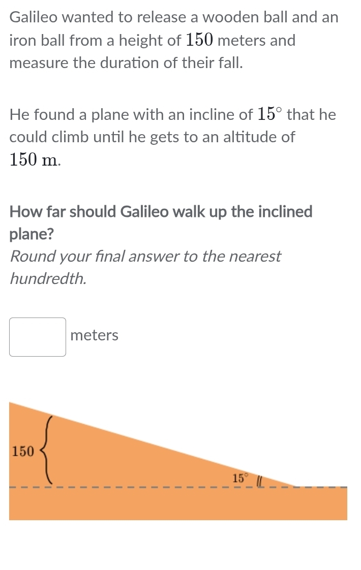 Galileo wanted to release a wooden ball and an
iron ball from a height of 150 meters and
measure the duration of their fall.
He found a plane with an incline of 15° that he
could climb until he gets to an altitude of
150 m.
How far should Galileo walk up the inclined
plane?
Round your final answer to the nearest
hundredth.
meters
□ 