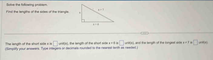 Solve the following problem.
Find the lengths of the sides of the triangle. 
The length of the short side x is □ unit(s) , the length of the short side x+6 is □ unit(s) , and the length of the longest side x+7 □ unit(s)
(Simplify your answers. Type integers or decimals rounded to the nearest tenth as needed.)