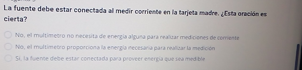 La fuente debe estar conectada al medir corriente en la tarjeta madre. ¿Esta oración es
cierta?
No, el multimetro no necesita de energía alguna para realizar mediciones de corriente
No, el multimetro proporciona la energía necesaria para realizar la medición
Si, la fuente debe estar conectada para proveer energia que sea medible