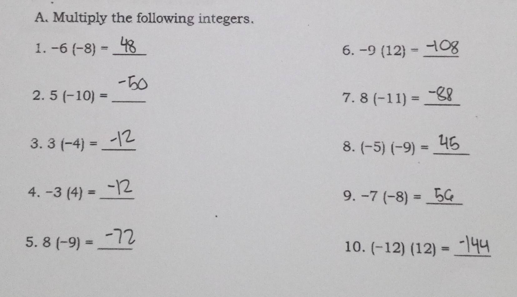 Multiply the following integers. 
1. -6(-8)= _6. -9(12)= _ 
2. 5(-10)= _7. 8(-11)= _ 
3. 3(-4)= _8. (-5)(-9)= _ 
4. -3(4)= _9. -7(-8)= _ 
5. 8(-9)= _ 
10. (-12)(12)= _