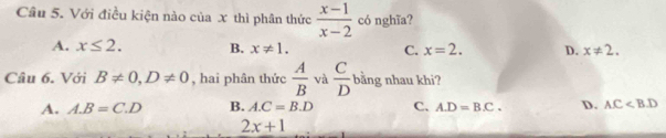 Cầu 5. Với điều kiện nào của x thì phân thức  (x-1)/x-2  có nghĩa?
A. x≤ 2. B. x!= 1. C. x=2. D. x!= 2. 
Câu 6. Với B!= 0, D!= 0 , hai phân thức  A/B  và  C/D  bằng nhau khi?
A. A. B=C.D B. A. C=B.D C. A. D=B.C. D. AC
2x+1