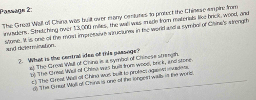 Passage 2:
The Great Wall of China was built over many centuries to protect the Chinese empire from
invaders. Stretching over 13,000 miles, the wall was made from materials like brick, wood, and
stone. It is one of the most impressive structures in the world and a symbol of China's strength
and determination.
2. What is the central idea of this passage?
a) The Great Wall of China is a symbol of Chinese strength.
b) The Great Wall of China was built from wood, brick, and stone.
c) The Great Wall of China was built to protect against invaders.
d) The Great Wall of China is one of the longest walls in the world.