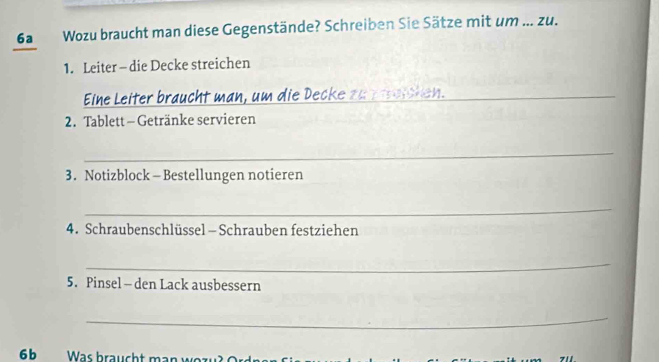 6a Wozu braucht man diese Gegenstände? Schreiben Sie Sätze mit um ... zu. 
1. Leiter - die Decke streichen 
Eine Leiter braucht man, um die Decke zu ztreichen._ 
2. Tablett - Getränke servieren 
_ 
3. Notizblock - Bestellungen notieren 
_ 
4. Schraubenschlüssel - Schrauben festziehen 
_ 
5. Pinsel- den Lack ausbessern 
_ 
6b Was braucht man wozu? Ordne