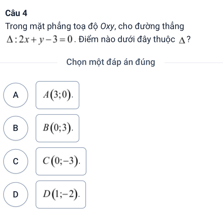 Trong mặt phẳng toạ độ Oxy, cho đường thẳng
△ :2x+y-3=0. Điểm nào dưới đây thuộc ▲?
Chọn một đáp án đúng
A A(3;0).
B B(0;3).
C C(0;-3).
D D(1;-2).