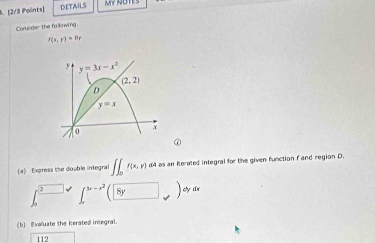 DETAILS MY NOTES 
Consider the following.
f(x,y)=8y
y y=3x-x^2
(2,2)
D
y=x
0
x
① 
(a) Express the double integral ∈t ∈t _0f(x,y) dA as an iterated integral for the given function f and region D. 
2 ∈t _x^((3x-x^2)) 8y
dy dx
(b) Evaluate the iterated integral. 
112