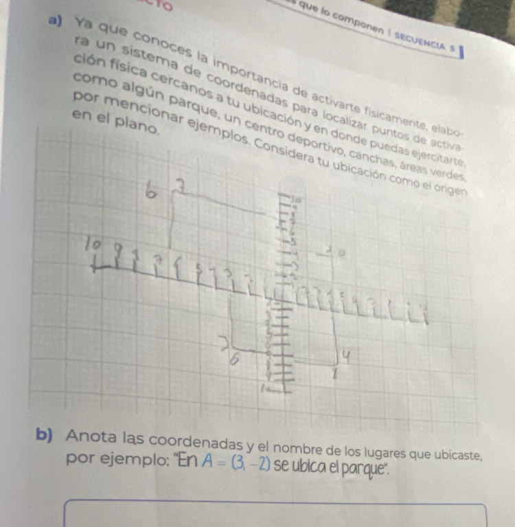 que lo componen ! sECUENcIA 
Ya que conoces la importancia de activarte físicamente, elab 
a un sistema de coordenadas para localizar puntos de activ 
ción física cercanos a tu ubicación y en donde puedas ejercitart 
por ejemplo: "En A=(3,-2) se ubica el parque".