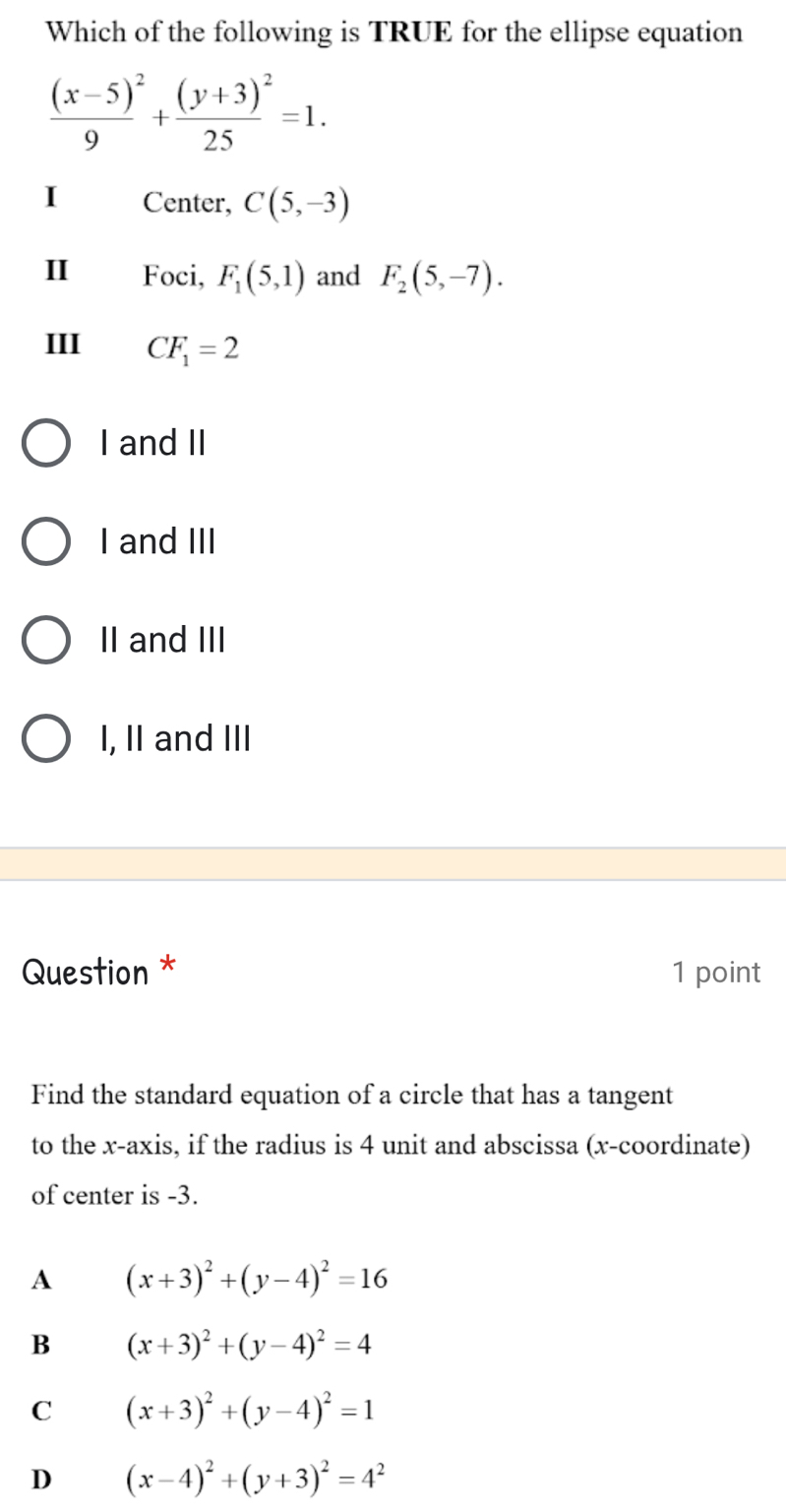 Which of the following is TRUE for the ellipse equation
frac (x-5)^29+frac (y+3)^225=1. 
I Center, C(5,-3)
I Foci, F_1(5,1) and F_2(5,-7). 
III CF_1=2
I and II
I and III
II and III
I, II and III
Question * 1 point
Find the standard equation of a circle that has a tangent
to the x-axis, if the radius is 4 unit and abscissa (x-coordinate)
of center is -3.
A (x+3)^2+(y-4)^2=16
B (x+3)^2+(y-4)^2=4
C (x+3)^2+(y-4)^2=1
D (x-4)^2+(y+3)^2=4^2