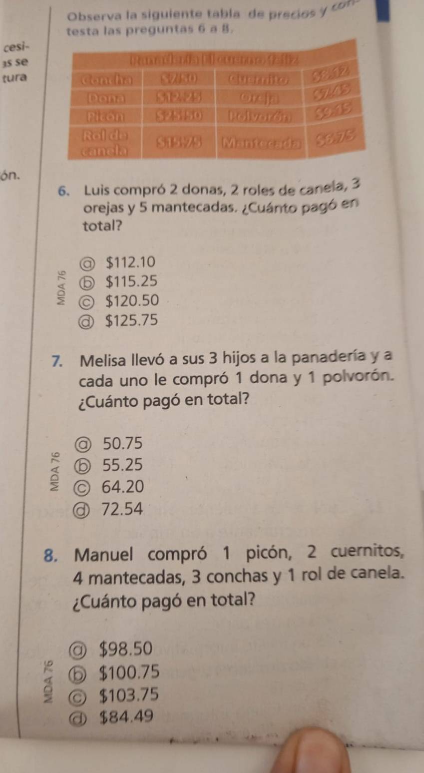 Observa la siguiente tabla de precio co
testa las preguntas 6 a 8.
cesi-
3s se
tura
ón.
6. Luis compró 2 donas, 2 roles de canela, 3
orejas y 5 mantecadas. ¿Cuánto pagó en
total?
◎ $112.10
ⓑ $115.25
© $120.50
ⓓ $125.75
7. Melisa llevó a sus 3 hijos a la panadería y a
cada uno le compró 1 dona y 1 polvorón.
¿Cuánto pagó en total?
◎ 50.75
ⓑ 55.25
ⓒ 64.20
ⓓ 72.54
8. Manuel compró 1 picón, 2 cuernitos,
4 mantecadas, 3 conchas y 1 rol de canela.
¿Cuánto pagó en total?
@ $98.50
⑤ $100.75
◎ $103.75
@ $84.49