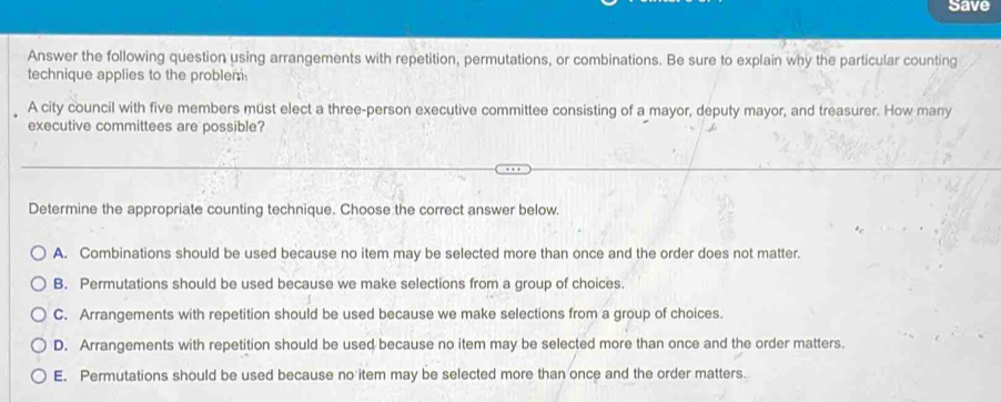 Save
Answer the following question using arrangements with repetition, permutations, or combinations. Be sure to explain why the particular counting
technique applies to the problem.
A city council with five members müst elect a three-person executive committee consisting of a mayor, deputy mayor, and treasurer. How many
executive committees are possible?
Determine the appropriate counting technique. Choose the correct answer below.
A. Combinations should be used because no item may be selected more than once and the order does not matter.
B. Permutations should be used because we make selections from a group of choices.
C. Arrangements with repetition should be used because we make selections from a group of choices.
D. Arrangements with repetition should be used because no item may be selected more than once and the order matters.
E. Permutations should be used because no item may be selected more than once and the order matters.