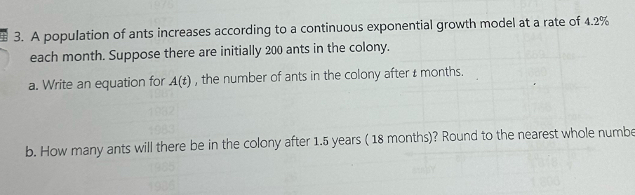 A population of ants increases according to a continuous exponential growth model at a rate of 4.2%
each month. Suppose there are initially 200 ants in the colony. 
a. Write an equation for A(t) , the number of ants in the colony after t months. 
b. How many ants will there be in the colony after 1.5 years ( 18 months)? Round to the nearest whole numbe