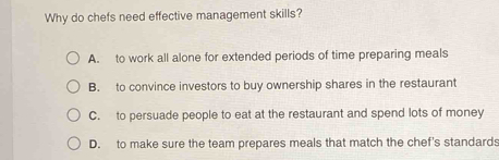 Why do chefs need effective management skills?
A. to work all alone for extended periods of time preparing meals
B. to convince investors to buy ownership shares in the restaurant
C. to persuade people to eat at the restaurant and spend lots of money
D. to make sure the team prepares meals that match the chef's standards