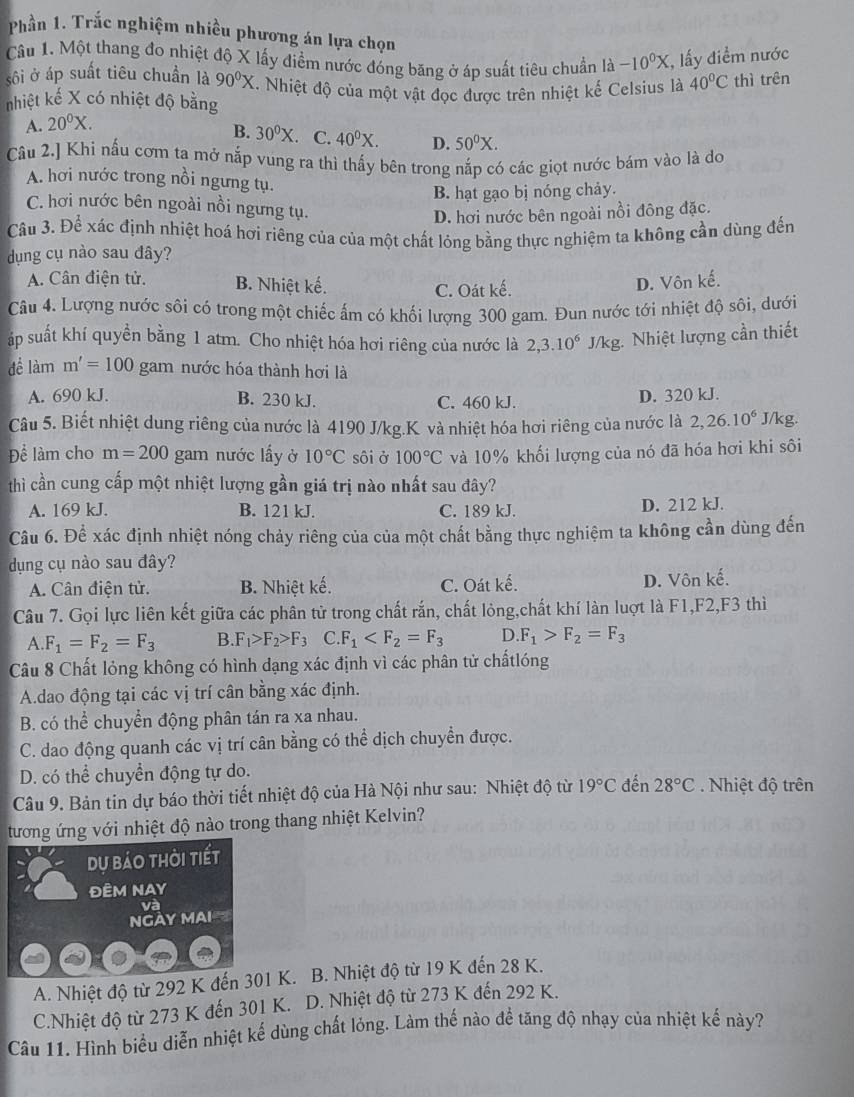 Phần 1. Trắc nghiệm nhiều phương án lựa chọn
Câu 1. Một thang đo nhiệt độ X lấy điểm nước đóng băng ở áp suất tiêu chuẩn là -10^0X , lấy điểm nước
sôi ở áp suất tiêu chuẩn là 90°X. Nhiệt độ của một vật đọc được trên nhiệt kế Celsius là 40°C thì trên
nhiệt kế X có nhiệt độ bằng
A. 20^0X.
B. 30^0X C. 40^0X. D. 50^0X.
Câu 2.] Khi nấu cơm ta mở nắp vung ra thì thấy bên trong nắp có các giọt nước bám vào là do
A. hơi nước trong nồi ngưng tụ.
B. hạt gạo bị nóng chảy.
C. hơi nước bên ngoài nồi ngưng tụ.
D. hơi nước bên ngoài nồi đông đặc.
Câu 3. Để xác định nhiệt hoá hơi riêng của của một chất lóng bằng thực nghiệm ta không cần dùng đến
dụng cụ nào sau đây?
A. Cân điện tử. B. Nhiệt kế. D. Vôn kế.
C. Oát kế.
Câu 4. Lượng nước sôi có trong một chiếc ấm có khối lượng 300 gam. Đun nước tới nhiệt độ sôi, dưới
áp suất khí quyền bằng 1 atm. Cho nhiệt hóa hơi riêng của nước là 2,3.10^6 J/kg. Nhiệt lượng cần thiết
để làm m'=100 gam nước hóa thành hơi là
A. 690 kJ. B. 230 kJ. C. 460 kJ. D. 320 kJ.
Câu 5. Biết nhiệt dung riêng của nước là 4190 J/kg.K và nhiệt hóa hơi riêng của nước là 2,26.10^6 J/kg.
Để làm cho m=200 gam nước lấy ở 10°C sôi ở 100°C và 10% khối lượng của nó đã hóa hơi khi sôi
thì cần cung cấp một nhiệt lượng gần giá trị nào nhất sau đây?
A. 169 kJ. B. 121 kJ. C. 189 kJ. D. 212 kJ.
Câu 6. Đề xác định nhiệt nóng chảy riêng của của một chất bằng thực nghiệm ta không cần dùng đến
dụng cụ nào sau đây?
A. Cân điện tử. B. Nhiệt kế. C. Oát kế. D. Vôn kế.
Câu 7. Gọi lực liên kết giữa các phân tử trong chất rắn, chất lỏng,chất khí làn luợt là F1,F2,F3 thì
A. F_1=F_2=F_3 B. F_1>F_2>F_3 C.F_1 D F_1>F_2=F_3
Câu 8 Chất lỏng không có hình dạng xác định vì các phân tử chấtlóng
A.dao động tại các vị trí cân bằng xác định.
B. có thể chuyển động phân tán ra xa nhau.
C. dao động quanh các vị trí cân bằng có thể dịch chuyển được.
D. có thể chuyển động tự do.
Câu 9. Bản tin dự báo thời tiết nhiệt độ của Hà Nội như sau: Nhiệt độ từ 19°C đến 28°C.  Nhiệt độ trên
tương ứng với nhiệt độ nào trong thang nhiệt Kelvin?
du bảo thời tiết
ĐÊM NAY
và
NGAY MAI
A. Nhiệt độ từ 292 K đến 301 K. B. Nhiệt độ từ 19 K đến 28 K.
C.Nhiệt độ từ 273 K đến 301 K. D. Nhiệt độ từ 273 K đến 292 K.
Câu 11. Hình biểu diễn nhiệt kế dùng chất lỏng. Làm thế nào đề tăng độ nhạy của nhiệt kế này?