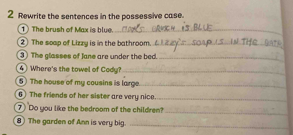 Rewrite the sentences in the possessive case. 
1 The brush of Max is blue._ 
2 The soap of Lizzy is in the bathroom._ 
3) The glasses of Jane are under the bed._ 
4) Where's the towel of Cody?_ 
5) The house of my cousins is large_ 
6) The friends of her sister are very nice._ 
7 Do you like the bedroom of the children?_ 
8 The garden of Ann is very big._