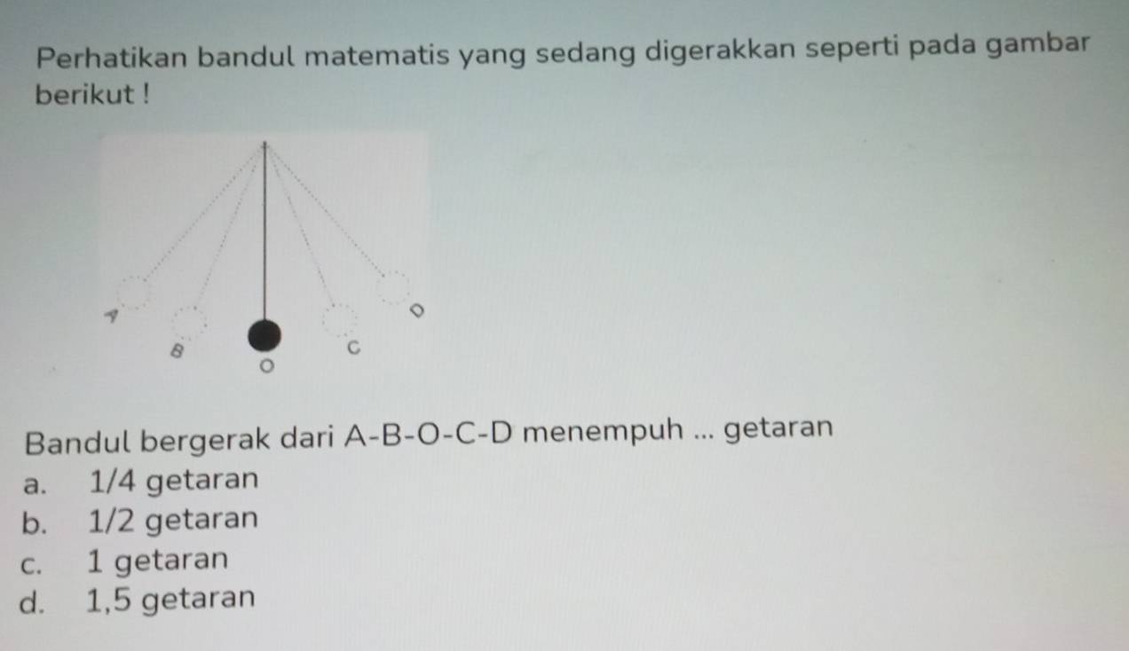 Perhatikan bandul matematis yang sedang digerakkan seperti pada gambar
berikut !
Bandul bergerak dari A-B-O-C- D menempuh ... getaran
a. 1/4 getaran
b. 1/2 getaran
c. 1 getaran
d. 1,5 getaran