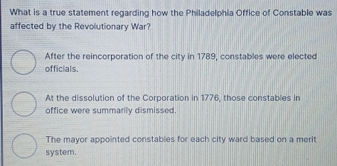 What is a true statement regarding how the Philadelphia Office of Constable was
affected by the Revolutionary War?
After the reincorporation of the city in 1789, constables were elected
officials.
At the dissolution of the Corporation in 1776, those constables in
office were summarily dismissed.
The mayor appointed constables for each city ward based on a merit
system.