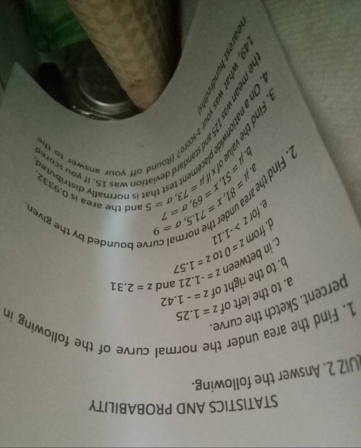 STATISTICS AND PROBABILITY 
UIZ 2. Answer the following. 
1. Find the area under 
rmal curve of the following in 
percent. Sketch the curve 
a. to the left of z=1.25
b. to the right of z=-1.42
c. in between z=-1.21 and z=2.31
d. from z=0 to z=1.57
forz>-1.11
curve bounded by the given 
e. mu =81, x=71.5, sigma =9 mu =73, sigma =5 and the area is 0.9332
n 
D mu =51, x=69, sigma =7
is normally distributed 
b. 
e mean was 125 and standard deviation was 15. if you sco 
what was you -score? (Round off your answe to