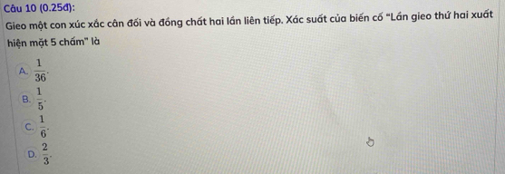 (0.25đ):
Gieo một con xúc xắc cân đối và đồng chất hai lần liên tiếp. Xác suất của biến cố "Lần gieo thứ hai xuất
hiện mặt 5 chấm' là
A.  1/36 .
B.  1/5 .
C.  1/6 .
D.  2/3 .