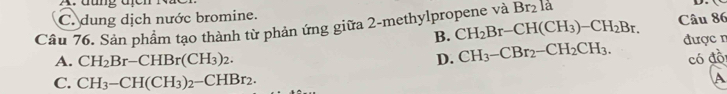 đung d
C. dung dịch nước bromine.
B. CH_2Br-CH(CH_3)-CH_2Br. Câu 86
Câu 76. Sản phẩm tạo thành từ phản ứng giữa 2-methylpropene và Br_2 là
A. CH_2Br-CHBr(CH_3)_2. D. CH_3-CBr_2-CH_2CH_3. được n
có đồi
C. CH_3-CH(CH_3)_2-CHBr_2. A