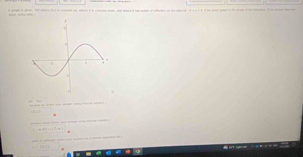 A greoh is given. Tell w h r exist, enter DNE.) f(x) is concave up, where it is coscave down, and where it has polets of inflection on the interval -4 if the given graph is the graph of the following. (If as answer doas me 
(a) f(x)
conceve up (Enter your answer using interval netation.)
(0,2)
concame down (Entor youe answer using interval notation.)
(-∈fty ,0)∪ (2,∈fty ) x 
point of influction (Enter your antwers as a comena separated list.)
x-1(0,2)