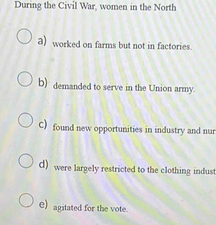 During the Civil War, women in the North
a) worked on farms but not in factories.
b) demanded to serve in the Union army.
C) found new opportunities in industry and nur
d were largely restricted to the clothing indust
e) agitated for the vote.