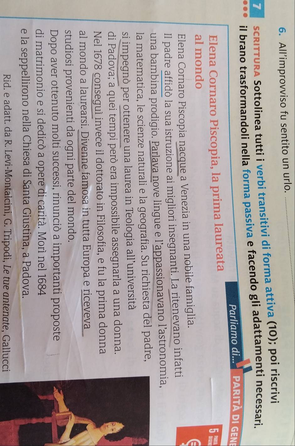 All’improvviso fu sentito un urlo. 
7 scRITTURA Sottolínea tutti i verbi transitivi di forma attiva (10); poi riscrivi 
il brano trasformandoli nella forma passiva e facendo gli adattamenti necessari. 
Parliamo di... parità di gene 
Elena Cornaro Piscopia, la prima laureata
5 m
al mondo 
Elena Cornaro Piscopia nacque a Venezia in una nobile famiglia. 
Il padre affidò la sua istruzione ai migliori insegnanti. La ritenevano infatti 
una bambina prodigio. Parlava nove lingue e l’appassionavano l’astronomia, 
la matematica, le scienze naturali e la geografia. Su richiesta del padre, 
si impegnò per ottenere una laurea in Teologia all’università 
di Padova; a quei tempi però era impossibile assegnarla a una donna. 
Nel 1678 conseguì invece il dottorato in Filosofia, e fu la prima donna 
al mondo a laurearsi. Divenne famosa in tutta Europa e riceveva 
studiosi provenienti da ogni parte del mondo. 
Dopo aver ottenuto molti successi, rinunciò a importanti proposte 
di matrimonio e si dedicò a opere di carità. Morì nel 1684
e la seppellirono nella Chiesa di Santa Giustina, a Padova. 
Rid. e adatt. da R. Levi-Montalcini, G. Tripodi, Le tue antenate, Gallucci