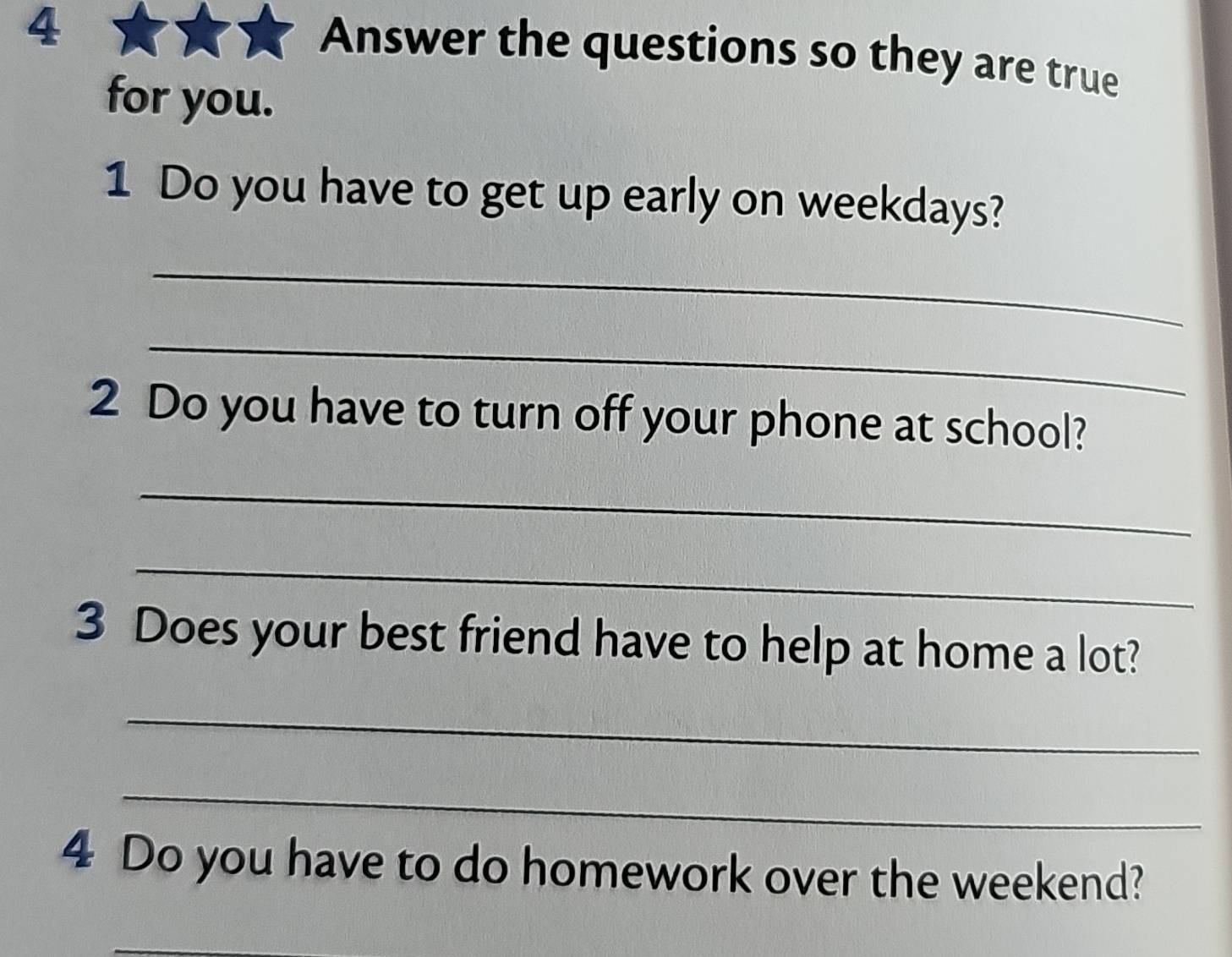 Answer the questions so they are true 
for you. 
1 Do you have to get up early on weekdays? 
_ 
_ 
2 Do you have to turn off your phone at school? 
_ 
_ 
3 Does your best friend have to help at home a lot? 
_ 
_ 
4 Do you have to do homework over the weekend? 
_