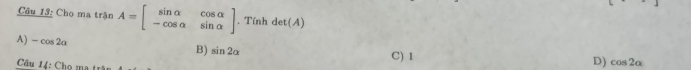 Cầu 13: Cho ma trận A=beginbmatrix sin alpha &cos alpha  -cos alpha &sin alpha endbmatrix , Tính det(A)
A) -cos 2alpha
B) sin 2alpha C) 1 D) cos 2alpha
Câu 14: Chọ ma trậu