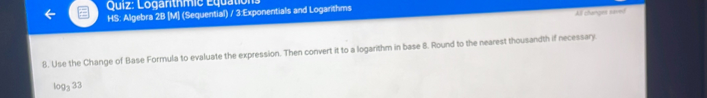 Logarithmic Equation 
HS: Algebra 2B [M] (Sequential) / 3:Exponentials and Logarithms 
All changes saved 
8, Use the Change of Base Formula to evaluate the expression. Then convert it to a logarithm in base 8. Round to the nearest thousandth if necessary.
log _333