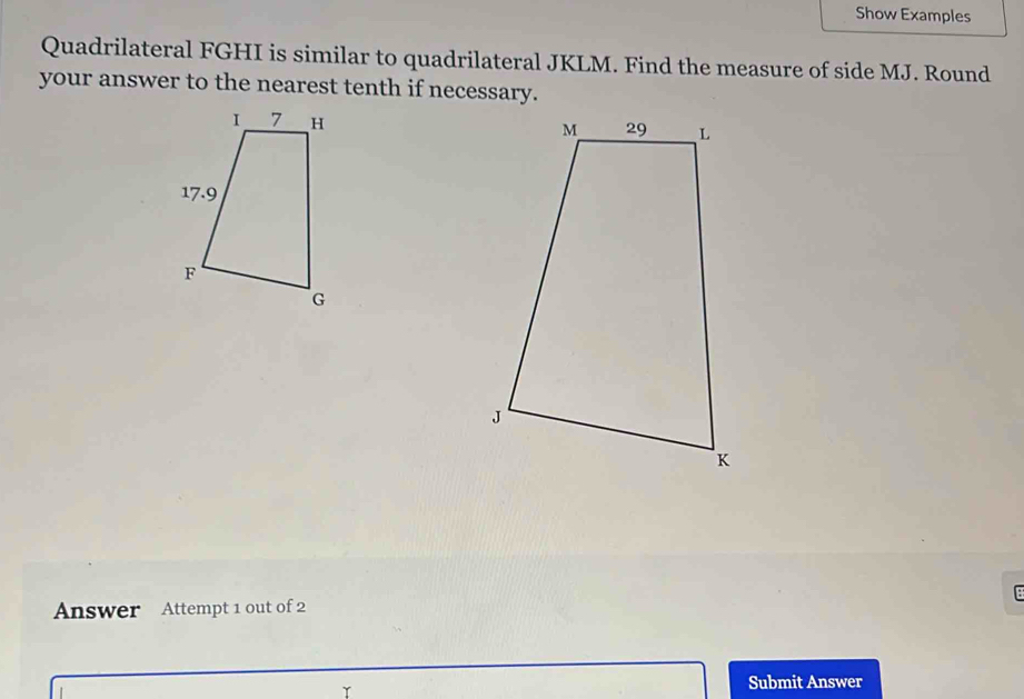 Show Examples 
Quadrilateral FGHI is similar to quadrilateral JKLM. Find the measure of side MJ. Round 
your answer to the nearest tenth if necessary. 
Answer Attempt 1 out of 2 : 
Submit Answer