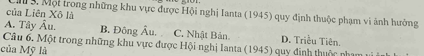 của Liên Xô là
Ca 3. Một trong những khu vực được Hội nghị Ianta (1945) quy định thuộc phạm vi ảnh hưởng
A. Tây Âu. B. Đông hat Au. C. Nhật Bản. D. Triều Tiên.
Câu 6. Một trong những khu vực được Hội nghị Ianta (1945) quy đinh thuộc nhạm v
của Mỹ là