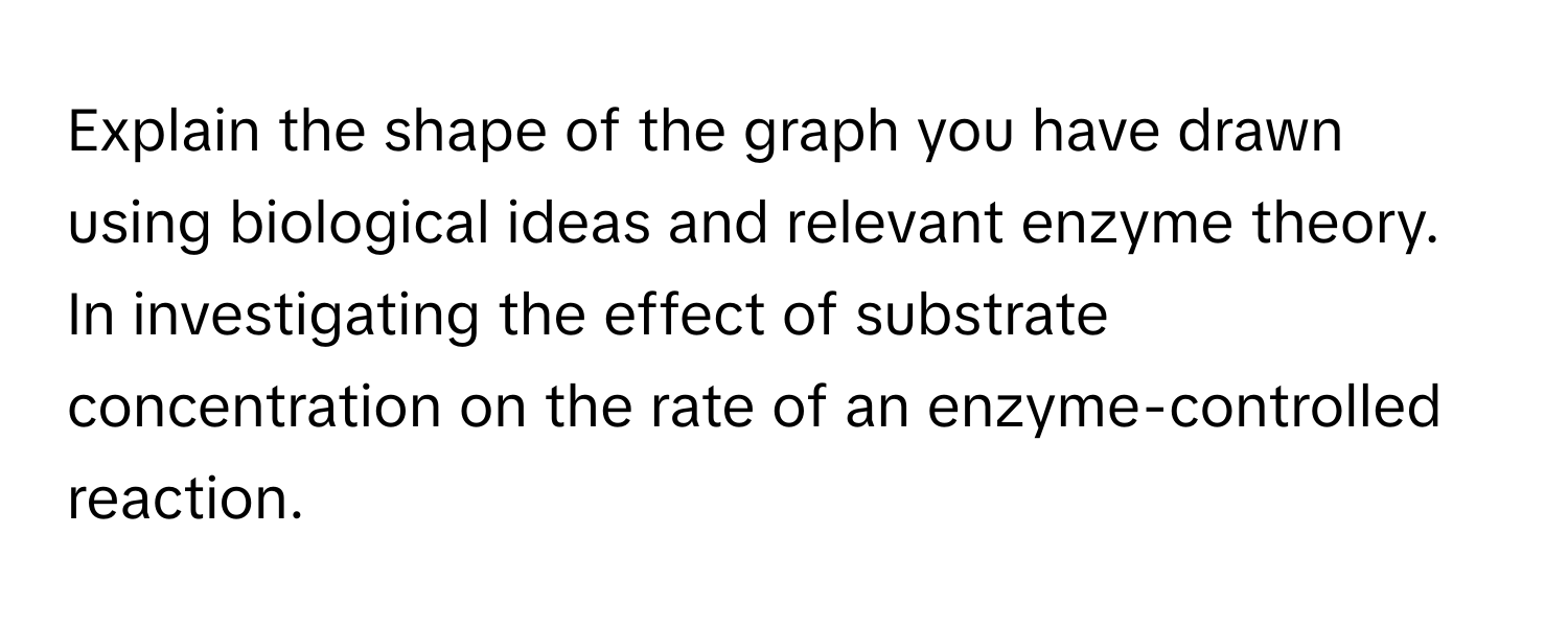 Explain the shape of the graph you have drawn using biological ideas and relevant enzyme theory. In investigating the effect of substrate concentration on the rate of an enzyme-controlled reaction.