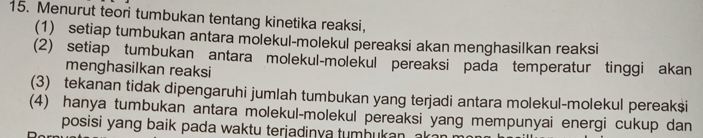 Menurut teori tumbukan tentang kinetika reaksi, 
(1) setiap tumbukan antara molekul-molekul pereaksi akan menghasilkan reaksi 
(2) setiap tumbukan antara molekul-molekul pereaksi pada temperatur tinggi akan 
menghasilkan reaksi 
(3) tekanan tidak dipengaruhi jumlah tumbukan yang terjadi antara molekul-molekul pereak $ i 
(4) hanya tumbukan antara molekul-molekul pereaksi yang mempunyai energi cukup dan 
posisi yang baik pada waktu terjadinya tumhukan a