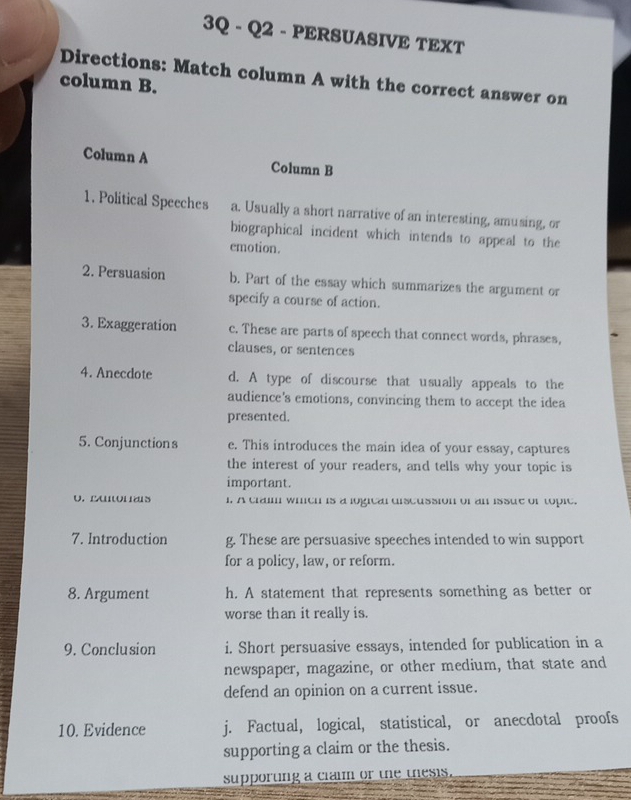 3Q - Q2 - PERSUASIVE TEXT
column B. Directions: Match column A with the correct answer on
Column A Column B
1. Political Speeches a. Usually a short narrative of an interesting, amusing, or
biographical incident which intends to appeal to the
emotion.
2. Persuasion b. Part of the essay which summarizes the argument or
specify a course of action.
3. Exaggeration c. These are parts of speech that connect words, phrases,
clauses, or sentences
4. Anecdote d. A type of discourse that usually appeals to the
audience's emotions, convincing them to accept the idea
presented
5. Conjunction s e. This introduces the main idea of your essay, captures
the interest of your readers, and tells why your topic is
important.
o. LAor as l. A traim whith is a logical discussion of an issue of topie.
7. Introduction g. These are persuasive speeches intended to win support
for a policy, law, or reform.
8. Argument h. A statement that represents something as better or
worse than it really is.
9. Conclusion i. Short persuasive essays, intended for publication in a
newspaper, magazine, or other medium, that state and
defend an opinion on a current issue.
10. Evidence j. Factual, logical, statistical, or anecdotal proofs
supporting a claim or the thesis.
supporting a clai or the thesis.